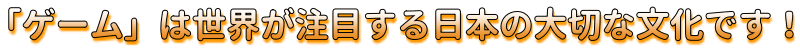 「ゲーム」は世界が注目する日本の大切な文化です！