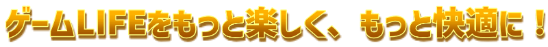 ゲームLIFEをもっと楽しく、もっと快適に！